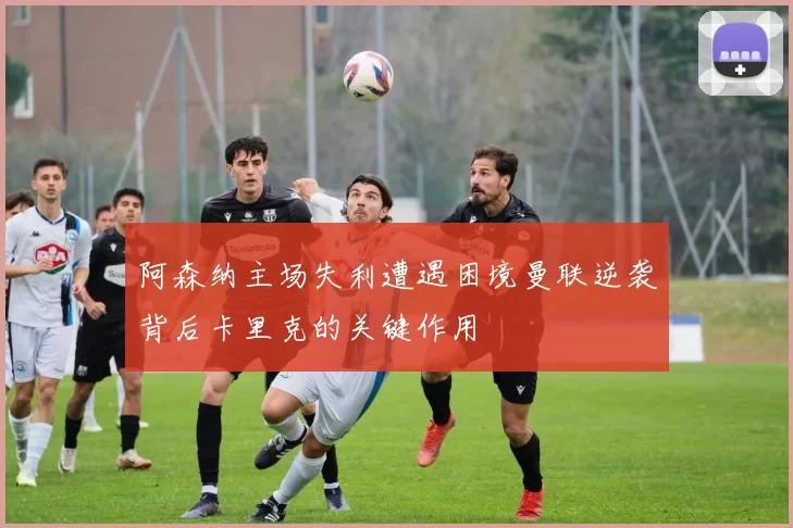 阿森纳主场失利遭遇困境曼联逆袭背后卡里克的关键作用