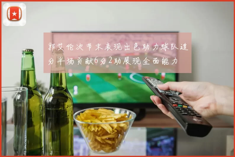 郭艾伦次节末表现出色助力球队追分半场贡献6分2助展现全面能力
