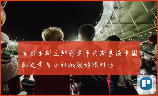吉尔吉斯主帅普罗辛内斯基谈中国队进步与小组挑战的艰难性
