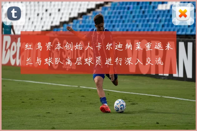 红鸟资本创始人卡尔迪纳莱重返米兰与球队高层球员进行深入交流