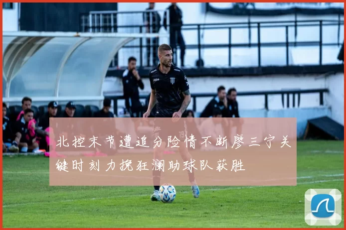 北控末节遭追分险情不断廖三宁关键时刻力挽狂澜助球队获胜