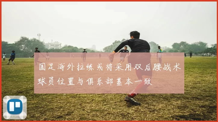 国足海外拉练或将采用双后腰战术球员位置与俱乐部基本一致