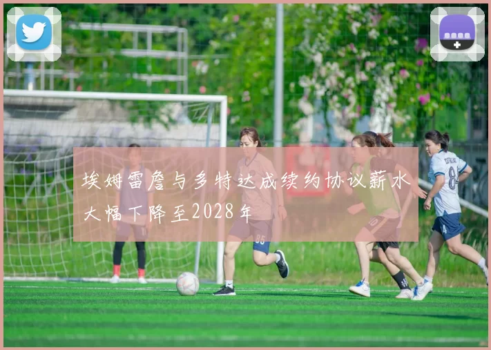 埃姆雷詹与多特达成续约协议薪水大幅下降至2028年